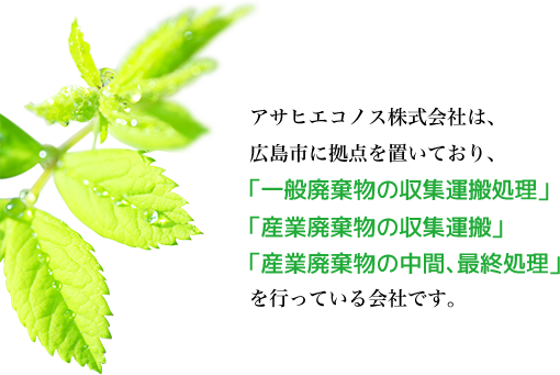 アサヒエコノス株式会社は、広島市に拠点を置いており、「一般廃棄物の収集運搬処理」「産業廃棄物の収集運搬」「産業廃棄物の中間、最終処理」を行っている会社です。